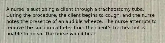 A nurse is suctioning a client through a tracheostomy tube. During the procedure, the client begins to cough, and the nurse notes the presence of an audible wheeze. The nurse attempts to remove the suction catheter from the client's trachea but is unable to do so. The nurse would first: