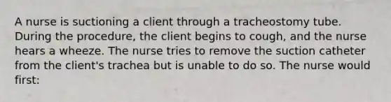 A nurse is suctioning a client through a tracheostomy tube. During the procedure, the client begins to cough, and the nurse hears a wheeze. The nurse tries to remove the suction catheter from the client's trachea but is unable to do so. The nurse would first: