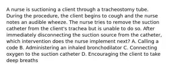 A nurse is suctioning a client through a tracheostomy tube. During the procedure, the client begins to cough and the nurse notes an audible wheeze. The nurse tries to remove the suction catheter from the client's trachea but is unable to do so. After immediately disconnecting the suction source from the catheter, which intervention does the nurse implement next? A. Calling a code B. Administering an inhaled bronchodilator C. Connecting oxygen to the suction catheter D. Encouraging the client to take deep breaths