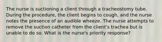 The nurse is suctioning a client through a tracheostomy tube. During the procedure, the client begins to cough, and the nurse notes the presence of an audible wheeze. The nurse attempts to remove the suction catheter from the client's trachea but is unable to do so. What is the nurse's priority response?