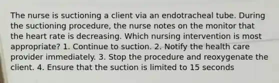 The nurse is suctioning a client via an endotracheal tube. During the suctioning procedure, the nurse notes on the monitor that the heart rate is decreasing. Which nursing intervention is most appropriate? 1. Continue to suction. 2. Notify the health care provider immediately. 3. Stop the procedure and reoxygenate the client. 4. Ensure that the suction is limited to 15 seconds