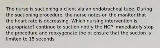 The nurse is suctioning a client via an endotracheal tube. During the suctioning procedure, the nurse notes on the monitor that the heart rate is decreasing. Which nursing intervention is appropriate? continue to suction notify the HCP immediately stop the procedure and reoxygenate the pt ensure that the suction is limited to 15 seconds