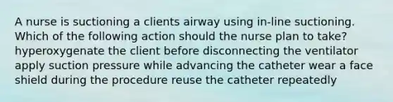 A nurse is suctioning a clients airway using in-line suctioning. Which of the following action should the nurse plan to take? hyperoxygenate the client before disconnecting the ventilator apply suction pressure while advancing the catheter wear a face shield during the procedure reuse the catheter repeatedly