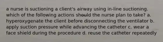 a nurse is suctioning a client's airway using in-line suctioning. which of the following actions should the nurse plan to take? a. hyperoxygenate the client before disconnecting the ventilator b. apply suction pressure while advancing the catheter c. wear a face shield during the procedure d. reuse the catheter repeatedly