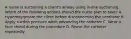 A nurse is suctioning a client's airway using in-line suctioning. Which of the following actions should the nurse plan to take? A. Hyperoxygenate the client before disconnecting the ventilator B. Apply suction pressure while advancing the catheter C. Wear a face shield during the procedure D. Reuse the catheter repeatedly