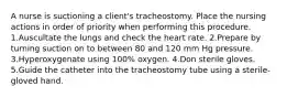 A nurse is suctioning a client's tracheostomy. Place the nursing actions in order of priority when performing this procedure. 1.Auscultate the lungs and check the heart rate. 2.Prepare by turning suction on to between 80 and 120 mm Hg pressure. 3.Hyperoxygenate using 100% oxygen. 4.Don sterile gloves. 5.Guide the catheter into the tracheostomy tube using a sterile-gloved hand.