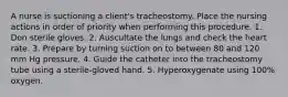 A nurse is suctioning a client's tracheostomy. Place the nursing actions in order of priority when performing this procedure. 1. Don sterile gloves. 2. Auscultate the lungs and check the heart rate. 3. Prepare by turning suction on to between 80 and 120 mm Hg pressure. 4. Guide the catheter into the tracheostomy tube using a sterile-gloved hand. 5. Hyperoxygenate using 100% oxygen.