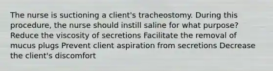 The nurse is suctioning a client's tracheostomy. During this procedure, the nurse should instill saline for what purpose? Reduce the viscosity of secretions Facilitate the removal of mucus plugs Prevent client aspiration from secretions Decrease the client's discomfort