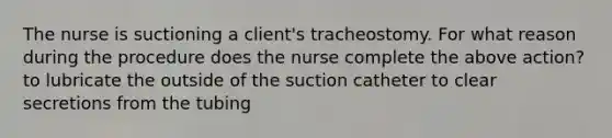 The nurse is suctioning a client's tracheostomy. For what reason during the procedure does the nurse complete the above action? to lubricate the outside of the suction catheter to clear secretions from the tubing