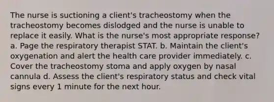 The nurse is suctioning a client's tracheostomy when the tracheostomy becomes dislodged and the nurse is unable to replace it easily. What is the nurse's most appropriate response? a. Page the respiratory therapist STAT. b. Maintain the client's oxygenation and alert the health care provider immediately. c. Cover the tracheostomy stoma and apply oxygen by nasal cannula d. Assess the client's respiratory status and check vital signs every 1 minute for the next hour.