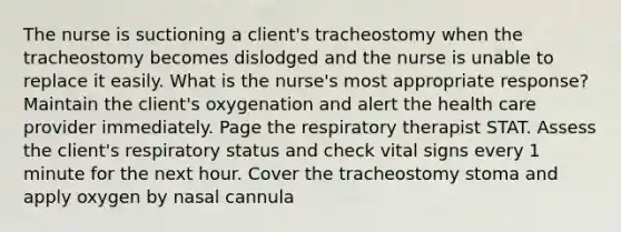 The nurse is suctioning a client's tracheostomy when the tracheostomy becomes dislodged and the nurse is unable to replace it easily. What is the nurse's most appropriate response? Maintain the client's oxygenation and alert the health care provider immediately. Page the respiratory therapist STAT. Assess the client's respiratory status and check vital signs every 1 minute for the next hour. Cover the tracheostomy stoma and apply oxygen by nasal cannula