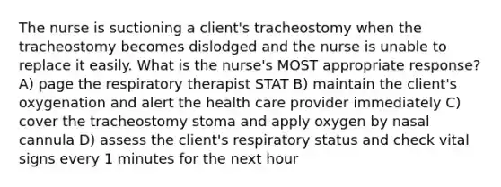 The nurse is suctioning a client's tracheostomy when the tracheostomy becomes dislodged and the nurse is unable to replace it easily. What is the nurse's MOST appropriate response? A) page the respiratory therapist STAT B) maintain the client's oxygenation and alert the health care provider immediately C) cover the tracheostomy stoma and apply oxygen by nasal cannula D) assess the client's respiratory status and check vital signs every 1 minutes for the next hour