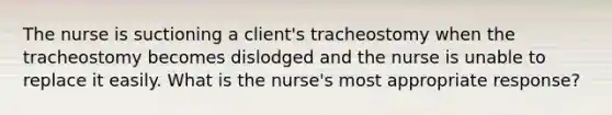 The nurse is suctioning a client's tracheostomy when the tracheostomy becomes dislodged and the nurse is unable to replace it easily. What is the nurse's most appropriate response?