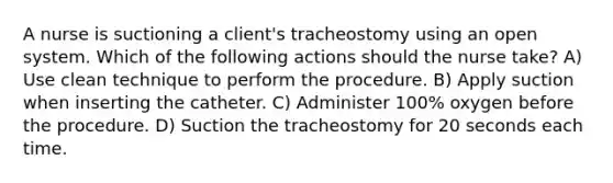 A nurse is suctioning a client's tracheostomy using an open system. Which of the following actions should the nurse take? A) Use clean technique to perform the procedure. B) Apply suction when inserting the catheter. C) Administer 100% oxygen before the procedure. D) Suction the tracheostomy for 20 seconds each time.