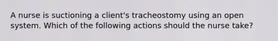 A nurse is suctioning a client's tracheostomy using an open system. Which of the following actions should the nurse take?