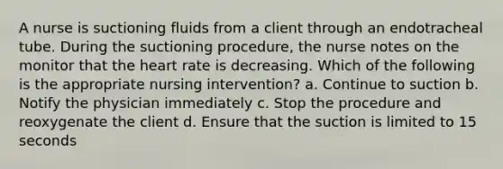 A nurse is suctioning fluids from a client through an endotracheal tube. During the suctioning procedure, the nurse notes on the monitor that the heart rate is decreasing. Which of the following is the appropriate nursing intervention? a. Continue to suction b. Notify the physician immediately c. Stop the procedure and reoxygenate the client d. Ensure that the suction is limited to 15 seconds