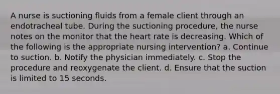 A nurse is suctioning fluids from a female client through an endotracheal tube. During the suctioning procedure, the nurse notes on the monitor that the heart rate is decreasing. Which of the following is the appropriate nursing intervention? a. Continue to suction. b. Notify the physician immediately. c. Stop the procedure and reoxygenate the client. d. Ensure that the suction is limited to 15 seconds.