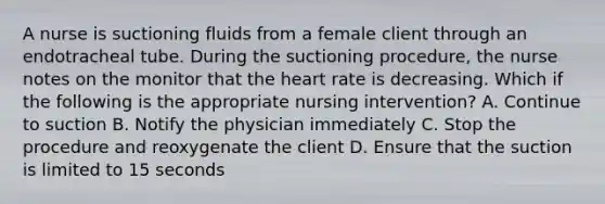 A nurse is suctioning fluids from a female client through an endotracheal tube. During the suctioning procedure, the nurse notes on the monitor that the heart rate is decreasing. Which if the following is the appropriate nursing intervention? A. Continue to suction B. Notify the physician immediately C. Stop the procedure and reoxygenate the client D. Ensure that the suction is limited to 15 seconds