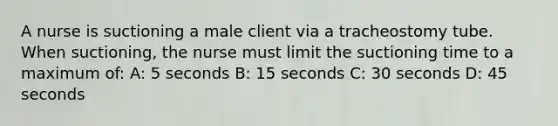 A nurse is suctioning a male client via a tracheostomy tube. When suctioning, the nurse must limit the suctioning time to a maximum of: A: 5 seconds B: 15 seconds C: 30 seconds D: 45 seconds