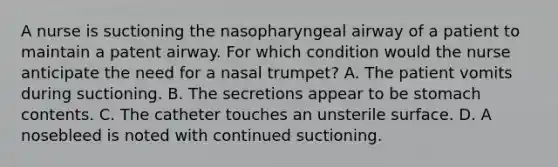 A nurse is suctioning the nasopharyngeal airway of a patient to maintain a patent airway. For which condition would the nurse anticipate the need for a nasal trumpet? A. The patient vomits during suctioning. B. The secretions appear to be stomach contents. C. The catheter touches an unsterile surface. D. A nosebleed is noted with continued suctioning.