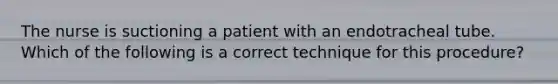 The nurse is suctioning a patient with an endotracheal tube. Which of the following is a correct technique for this procedure?