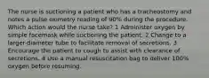 The nurse is suctioning a patient who has a tracheostomy and notes a pulse oximetry reading of 90% during the procedure. Which action would the nurse take? 1 Administer oxygen by simple facemask while suctioning the patient. 2 Change to a larger-diameter tube to facilitate removal of secretions. 3 Encourage the patient to cough to assist with clearance of secretions. 4 Use a manual resuscitation bag to deliver 100% oxygen before resuming.