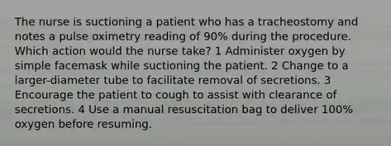 The nurse is suctioning a patient who has a tracheostomy and notes a pulse oximetry reading of 90% during the procedure. Which action would the nurse take? 1 Administer oxygen by simple facemask while suctioning the patient. 2 Change to a larger-diameter tube to facilitate removal of secretions. 3 Encourage the patient to cough to assist with clearance of secretions. 4 Use a manual resuscitation bag to deliver 100% oxygen before resuming.