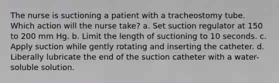 The nurse is suctioning a patient with a tracheostomy tube. Which action will the nurse take? a. Set suction regulator at 150 to 200 mm Hg. b. Limit the length of suctioning to 10 seconds. c. Apply suction while gently rotating and inserting the catheter. d. Liberally lubricate the end of the suction catheter with a water-soluble solution.