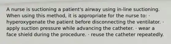 A nurse is suctioning a patient's airway using in-line suctioning. When using this method, it is appropriate for the nurse to: · hyperoxygenate the patient before disconnecting the ventilator. · apply suction pressure while advancing the catheter. · wear a face shield during the procedure. · reuse the catheter repeatedly.