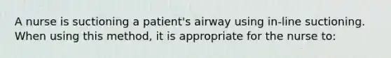 A nurse is suctioning a patient's airway using in-line suctioning. When using this method, it is appropriate for the nurse to: