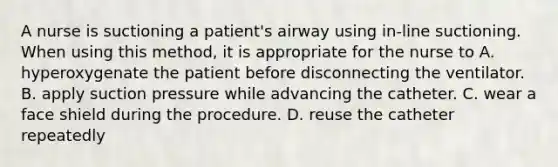 A nurse is suctioning a patient's airway using in-line suctioning. When using this method, it is appropriate for the nurse to A. hyperoxygenate the patient before disconnecting the ventilator. B. apply suction pressure while advancing the catheter. C. wear a face shield during the procedure. D. reuse the catheter repeatedly