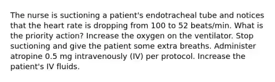 The nurse is suctioning a patient's endotracheal tube and notices that the heart rate is dropping from 100 to 52 beats/min. What is the priority action? Increase the oxygen on the ventilator. Stop suctioning and give the patient some extra breaths. Administer atropine 0.5 mg intravenously (IV) per protocol. Increase the patient's IV fluids.