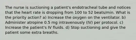 The nurse is suctioning a patient's endotracheal tube and notices that the heart rate is dropping from 100 to 52 beats/min. What is the priority action? a) Increase the oxygen on the ventilator. b) Administer atropine 0.5 mg intravenously (IV) per protocol. c) Increase the patient's IV fluids. d) Stop suctioning and give the patient some extra breaths.