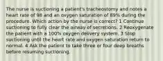 The nurse is suctioning a patient's tracheostomy and notes a heart rate of 98 and an oxygen saturation of 89% during the procedure. Which action by the nurse is correct? 1 Continue suctioning to fully clear the airway of secretions. 2 Reoxygenate the patient with a 100% oxygen delivery system. 3 Stop suctioning until the heart rate and oxygen saturation return to normal. 4 Ask the patient to take three or four deep breaths before resuming suctioning.