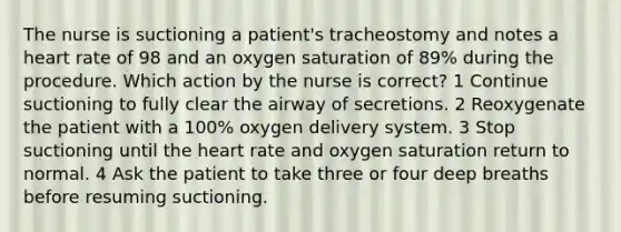 The nurse is suctioning a patient's tracheostomy and notes a heart rate of 98 and an oxygen saturation of 89% during the procedure. Which action by the nurse is correct? 1 Continue suctioning to fully clear the airway of secretions. 2 Reoxygenate the patient with a 100% oxygen delivery system. 3 Stop suctioning until the heart rate and oxygen saturation return to normal. 4 Ask the patient to take three or four deep breaths before resuming suctioning.