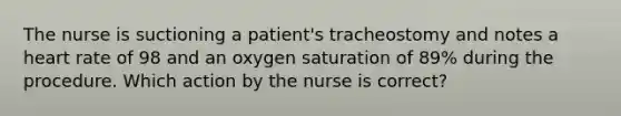 The nurse is suctioning a patient's tracheostomy and notes a heart rate of 98 and an oxygen saturation of 89% during the procedure. Which action by the nurse is correct?