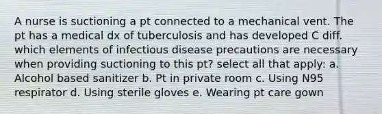 A nurse is suctioning a pt connected to a mechanical vent. The pt has a medical dx of tuberculosis and has developed C diff. which elements of infectious disease precautions are necessary when providing suctioning to this pt? select all that apply: a. Alcohol based sanitizer b. Pt in private room c. Using N95 respirator d. Using sterile gloves e. Wearing pt care gown