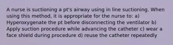 A nurse is suctioning a pt's airway using in line suctioning. When using this method, it is appropriate for the nurse to: a) Hyperoxygenate the pt before disconnecting the ventilator b) Apply suction procedure while advancing the catheter c) wear a face shield during procedure d) reuse the catheter repeatedly