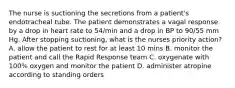 The nurse is suctioning the secretions from a patient's endotracheal tube. The patient demonstrates a vagal response by a drop in heart rate to 54/min and a drop in BP to 90/55 mm Hg. After stopping suctioning, what is the nurses priority action? A. allow the patient to rest for at least 10 mins B. monitor the patient and call the Rapid Response team C. oxygenate with 100% oxygen and monitor the patient D. administer atropine according to standing orders