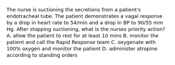 The nurse is suctioning the secretions from a patient's endotracheal tube. The patient demonstrates a vagal response by a drop in heart rate to 54/min and a drop in BP to 90/55 mm Hg. After stopping suctioning, what is the nurses priority action? A. allow the patient to rest for at least 10 mins B. monitor the patient and call the Rapid Response team C. oxygenate with 100% oxygen and monitor the patient D. administer atropine according to standing orders