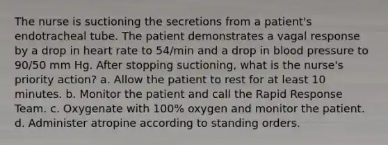 The nurse is suctioning the secretions from a patient's endotracheal tube. The patient demonstrates a vagal response by a drop in heart rate to 54/min and a drop in blood pressure to 90/50 mm Hg. After stopping suctioning, what is the nurse's priority action? a. Allow the patient to rest for at least 10 minutes. b. Monitor the patient and call the Rapid Response Team. c. Oxygenate with 100% oxygen and monitor the patient. d. Administer atropine according to standing orders.