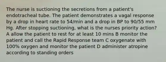 The nurse is suctioning the secretions from a patient's endotracheal tube. The patient demonstrates a vagal response by a drop in heart rate to 54/min and a drop in BP to 90/55 mm Hg. After stopping suctioning, what is the nurses priority action? A allow the patient to rest for at least 10 mins B monitor the patient and call the Rapid Response team C oxygenate with 100% oxygen and monitor the patient D administer atropine according to standing orders