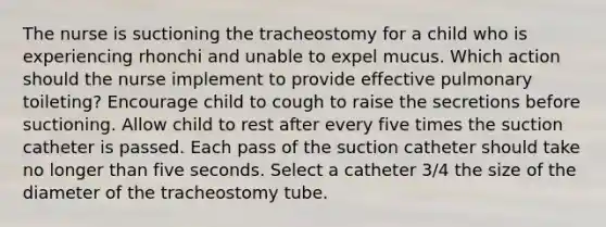 The nurse is suctioning the tracheostomy for a child who is experiencing rhonchi and unable to expel mucus. Which action should the nurse implement to provide effective pulmonary toileting? Encourage child to cough to raise the secretions before suctioning. Allow child to rest after every five times the suction catheter is passed. Each pass of the suction catheter should take no longer than five seconds. Select a catheter 3/4 the size of the diameter of the tracheostomy tube.