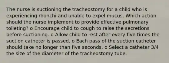 The nurse is suctioning the tracheostomy for a child who is experiencing rhonchi and unable to expel mucus. Which action should the nurse implement to provide effective pulmonary toileting? o Encourage child to cough to raise the secretions before suctioning. o Allow child to rest after every five times the suction catheter is passed. o Each pass of the suction catheter should take no longer than five seconds. o Select a catheter 3/4 the size of the diameter of the tracheostomy tube.