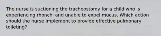 The nurse is suctioning the tracheostomy for a child who is experiencing rhonchi and unable to expel mucus. Which action should the nurse implement to provide effective pulmonary toileting?