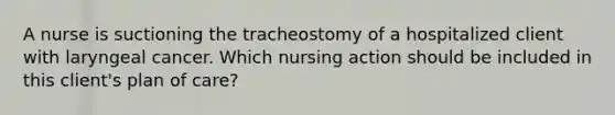 A nurse is suctioning the tracheostomy of a hospitalized client with laryngeal cancer. Which nursing action should be included in this client's plan of care?