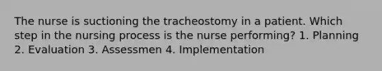 The nurse is suctioning the tracheostomy in a patient. Which step in the nursing process is the nurse performing? 1. Planning 2. Evaluation 3. Assessmen 4. Implementation