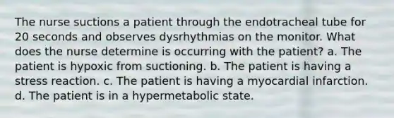 The nurse suctions a patient through the endotracheal tube for 20 seconds and observes dysrhythmias on the monitor. What does the nurse determine is occurring with the patient? a. The patient is hypoxic from suctioning. b. The patient is having a stress reaction. c. The patient is having a myocardial infarction. d. The patient is in a hypermetabolic state.