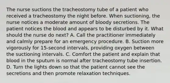 The nurse suctions the tracheostomy tube of a patient who received a tracheostomy the night before. When suctioning, the nurse notices a moderate amount of bloody secretions. The patient notices the blood and appears to be disturbed by it. What should the nurse do next? A. Call the practitioner immediately and calmly prepare for an emergency procedure. B. Suction more vigorously for 15-second intervals, providing oxygen between the suctioning intervals. C. Comfort the patient and explain that blood in the sputum is normal after tracheostomy tube insertion. D. Turn the lights down so that the patient cannot see the secretions and then promote relaxation techniques.