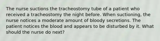 The nurse suctions the tracheostomy tube of a patient who received a tracheostomy the night before. When suctioning, the nurse notices a moderate amount of bloody secretions. The patient notices the blood and appears to be disturbed by it. What should the nurse do next?